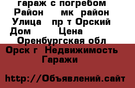 гараж с погребом › Район ­ 7 мк. район › Улица ­ пр-т Орский › Дом ­ 80 › Цена ­ 45 000 - Оренбургская обл., Орск г. Недвижимость » Гаражи   